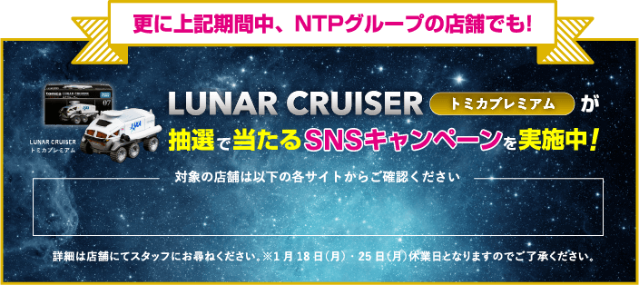 更に上記期間中、NTPグループの店舗でも! LUNAR CRUISER トミカプレミアムが抽選で当たるSNSキャンペーンを実施中 対象の店舗は以下の各サイトからご確認ください 詳細は店舗にてスタッフにお尋ねください。※1月18日（月）・25日（月）休業日となりますのでご了承ください。