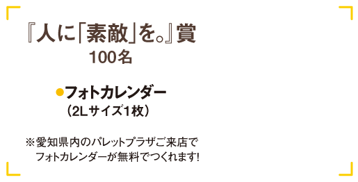 人に素敵を賞100名 フォトカレンダー(2Lサイズ1枚)※愛知県内のパレットプラザご来店で
                　フォトカレンダーが無料でつくれます！