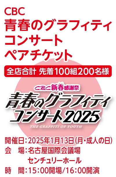 CBC 青春のグラフィティコンサート ペアチケット 全店合計先着100組200名様 開催日：2025年1月13日（月・成人の日） 会場：名古屋国際会議場センチュリーホール 時間：15：00開場/16：00開演