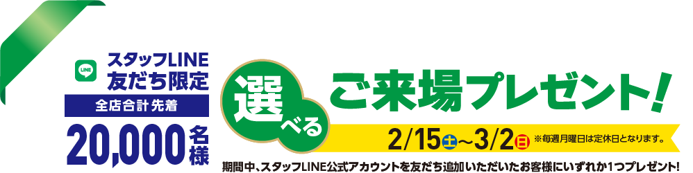 【スタッフLINE友だち限定 全店合計先着20,000名様】選べるご来場プレゼント2/15(土)〜3/2(日)※毎週月曜日は定休日となります。期間中、スタッフLINE公式アカウントを友だち追加いただいたお客様にいずれか１つプレゼント！