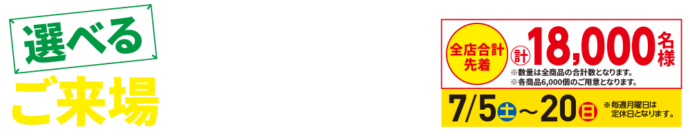 「選べるご来場プレゼント」期間中、ご来場のお客様にいずれか1つプレゼント!全店合計先着 計18,000名様【7/5㈯〜20㈰】※月曜日は定休日となります。