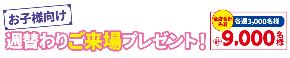 「お子様向け週替わりご来場プレゼント！」期間中、ご来場いただいたお子様に1つプレゼント！全店合計先着 各週3,000円 計9,000名様