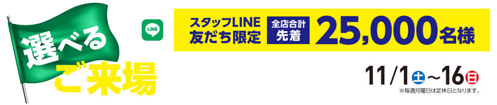 「選べるご来場プレゼント!」スタッフLINE友だち限定 全店合計先着 25,000名様【11/1㈯〜16㈰】※月曜日は定休日となります。