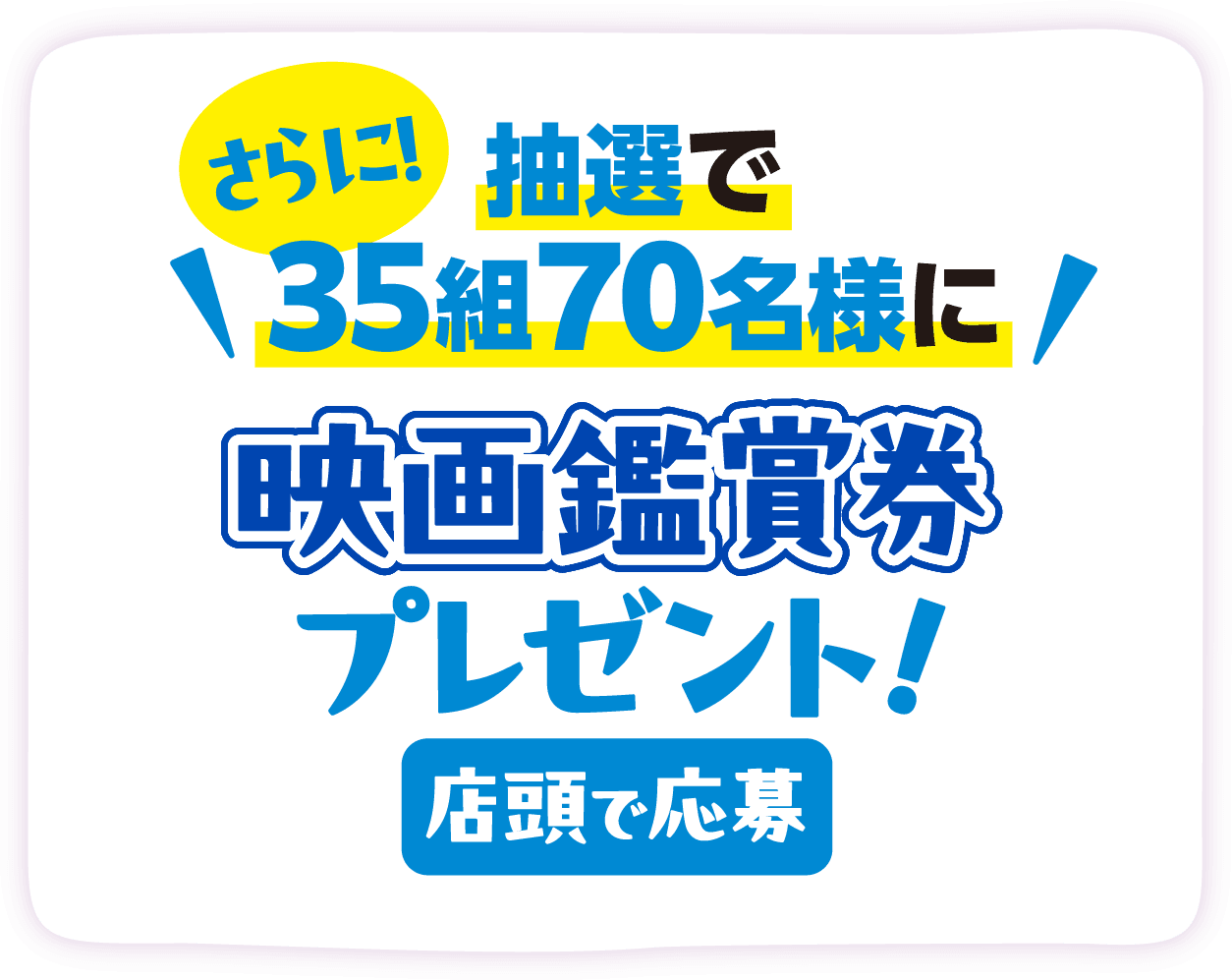 さらに！抽選で35組70名様に映画鑑賞券プレゼント！ 店頭で応募
