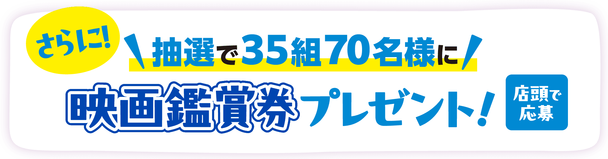 さらに！抽選で35組70名様に映画鑑賞券プレゼント！ 店頭で応募