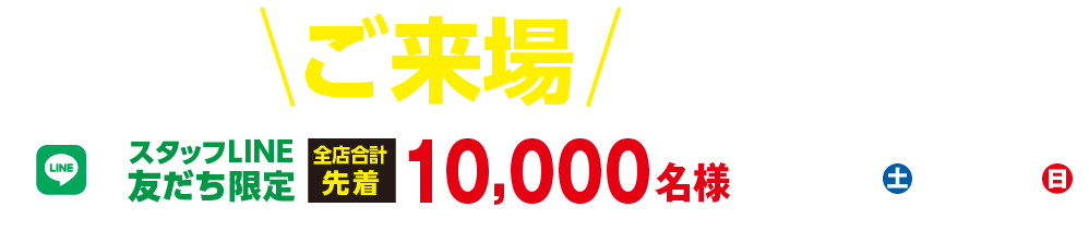 「選べるご来場プレゼント！」スタッフLINE友だち限定 全店合計先着 10,000名様【7/25（土）〜8/2（日）】※月曜日は定休日となります。