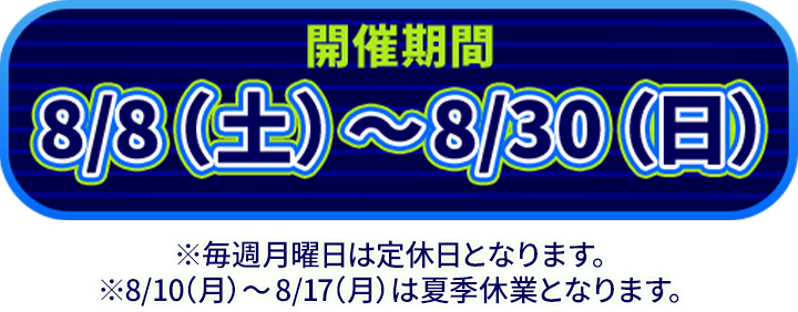 開催期間8/8（土）〜8/30（日）※毎週月曜日は定休日となります。※8/10（月）〜8/17（月）は夏季休業となります。