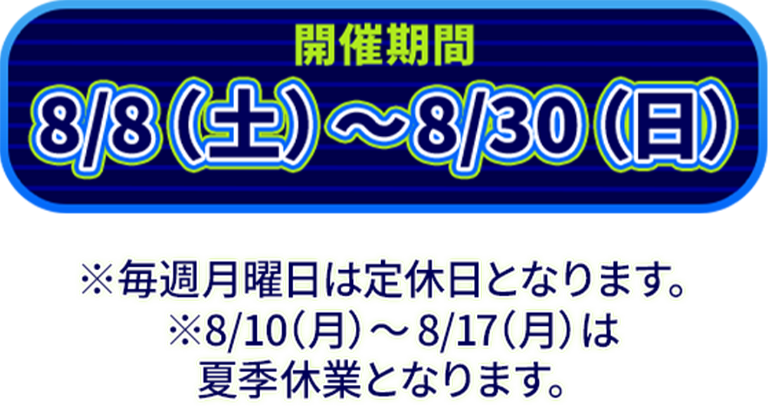 開催期間8/8（土）〜8/30（日）※毎週月曜日は定休日となります。※8/10（月）〜8/17（月）は夏季休業となります。