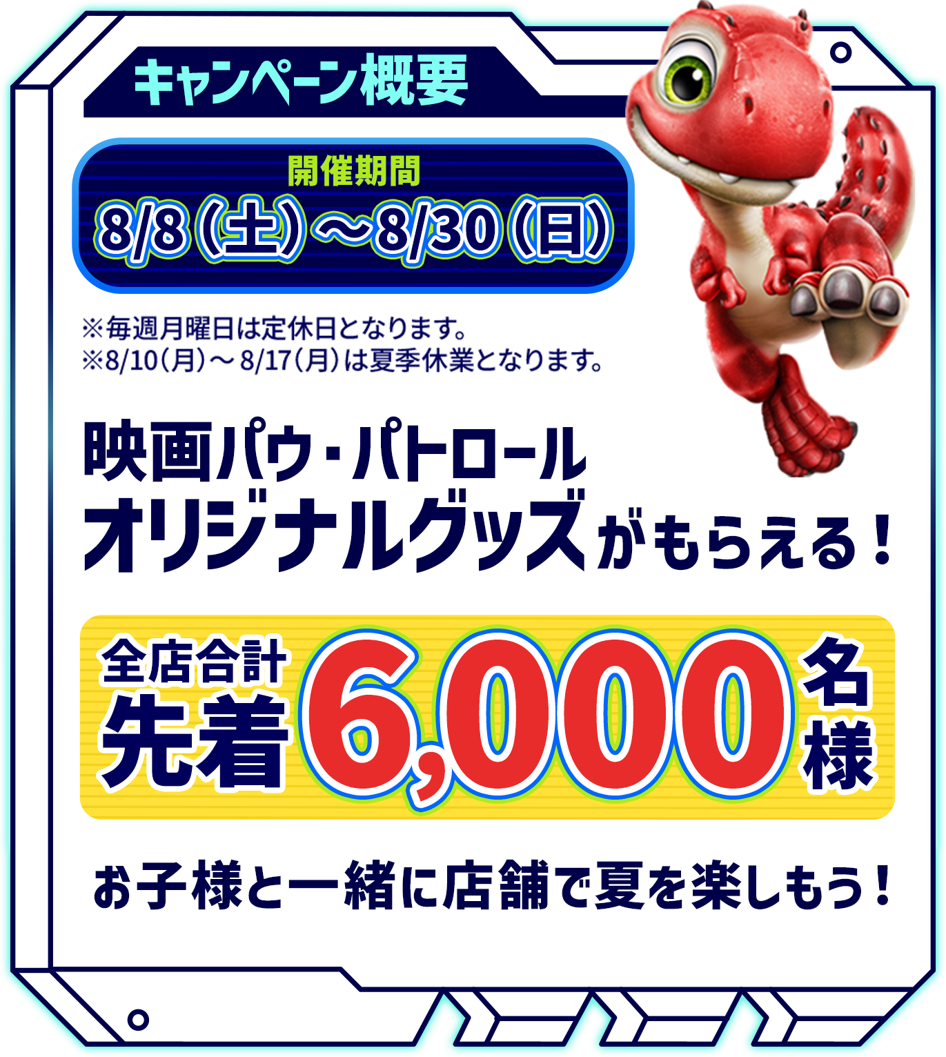 キャンペーン概要 開催期間8/8（土）〜8/30（日）映画パウ・パトロールオリジナルグッズがもらえる！ 全店合計先着6,000名様