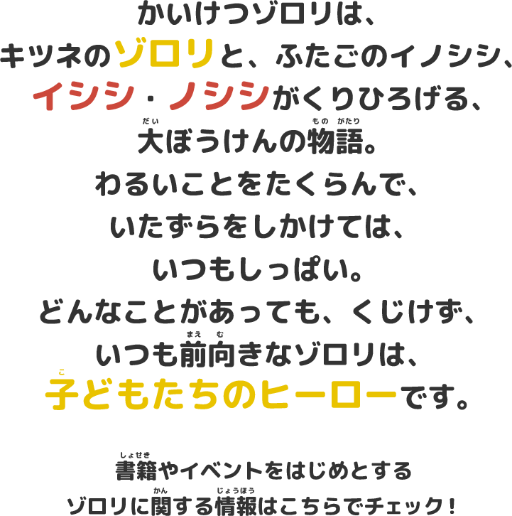 かいけつゾロリは、キツネのゾロリと、ふたごのイノシシ、イシシ・ノシシがくりひろげる、大ぼうけんの物語。わるいことをたくらんで、いたずらをしかけては、いつもしっぱい。どんなことがあっても、くじけず、いつも前向きなゾロリは、子どもたちのヒーローです。書籍やイベントをはじめとするゾロリに関する情報はこちらでチェック！